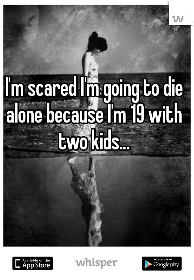 I'm scared I'm going to die alone because I'm 19 with two kids...