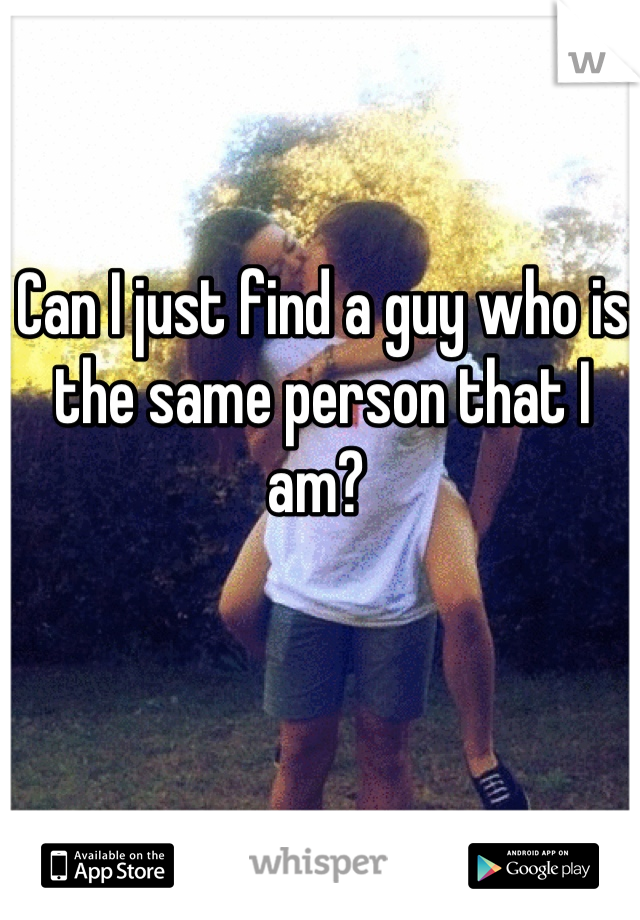Can I just find a guy who is the same person that I am? 