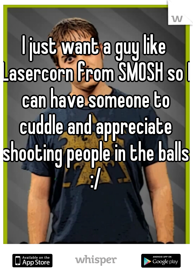 I just want a guy like Lasercorn from SMOSH so I can have someone to cuddle and appreciate shooting people in the balls :/