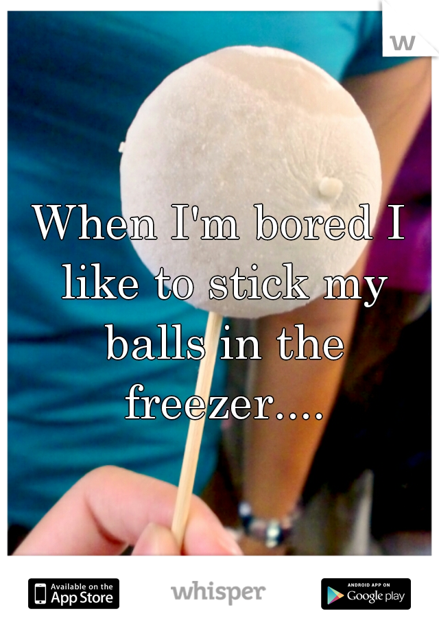 When I'm bored I like to stick my balls in the freezer....