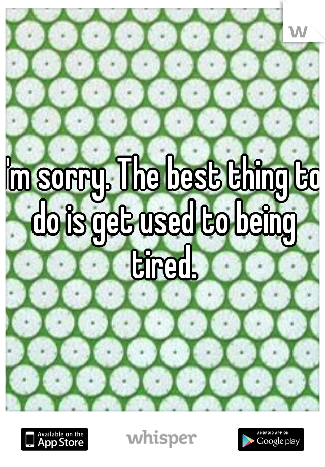 I'm sorry. The best thing to do is get used to being tired.