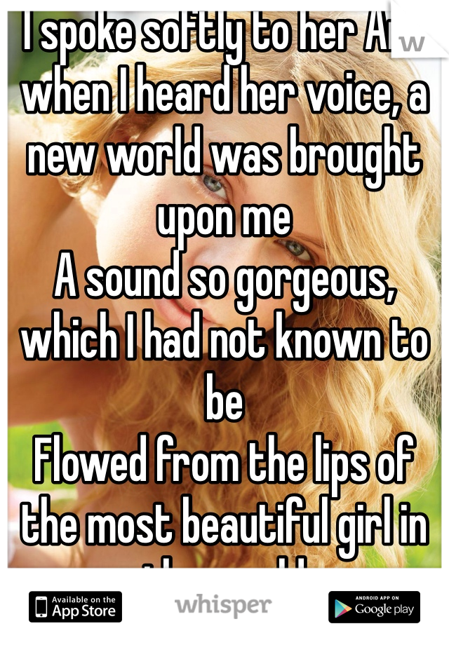 I spoke softly to her And when I heard her voice, a new world was brought upon me
A sound so gorgeous, which I had not known to be
Flowed from the lips of the most beautiful girl in the world