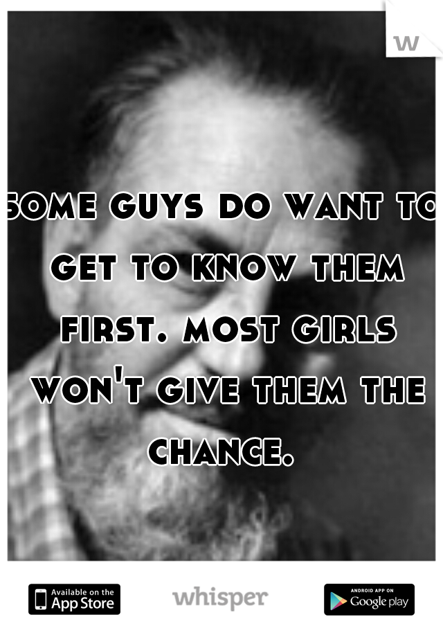some guys do want to get to know them first. most girls won't give them the chance. 