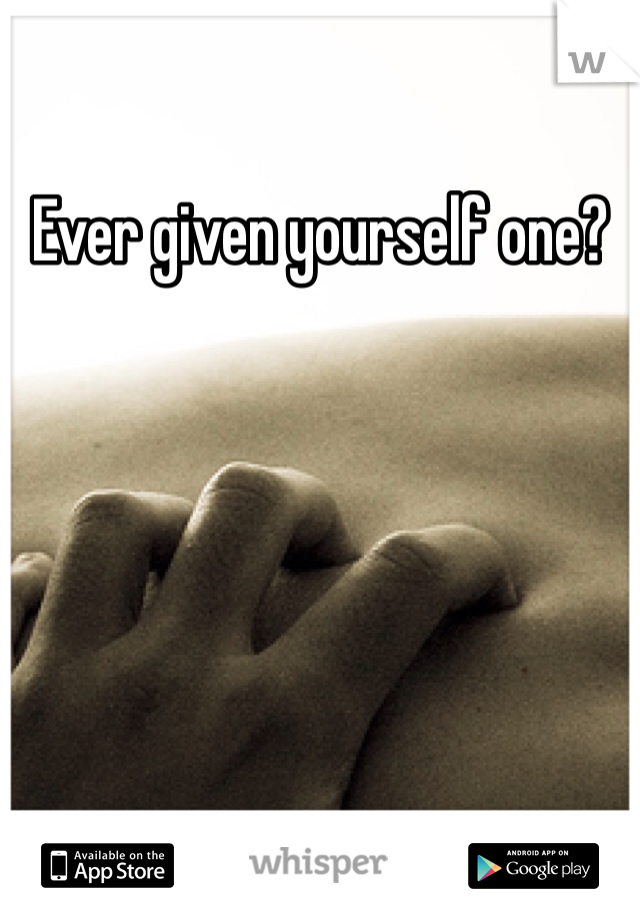Ever given yourself one?
