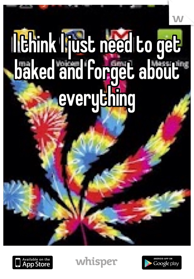 I think I just need to get baked and forget about everything 