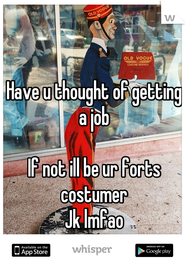 Have u thought of getting a job 

If not ill be ur forts costumer
Jk lmfao