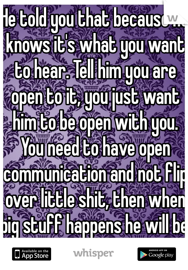 He told you that because he knows it's what you want to hear. Tell him you are open to it, you just want him to be open with you. You need to have open communication and not flip over little shit, then when big stuff happens he will be honest with you. 
