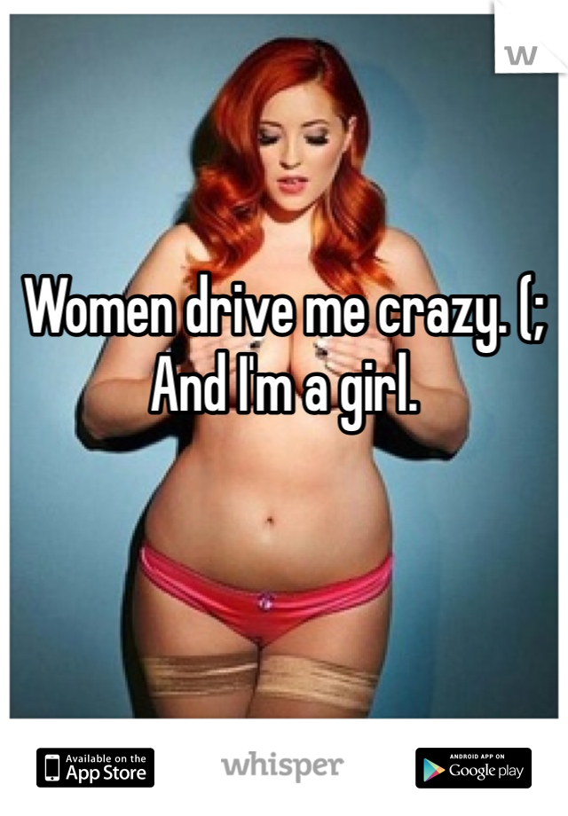 Women drive me crazy. (;
And I'm a girl. 
