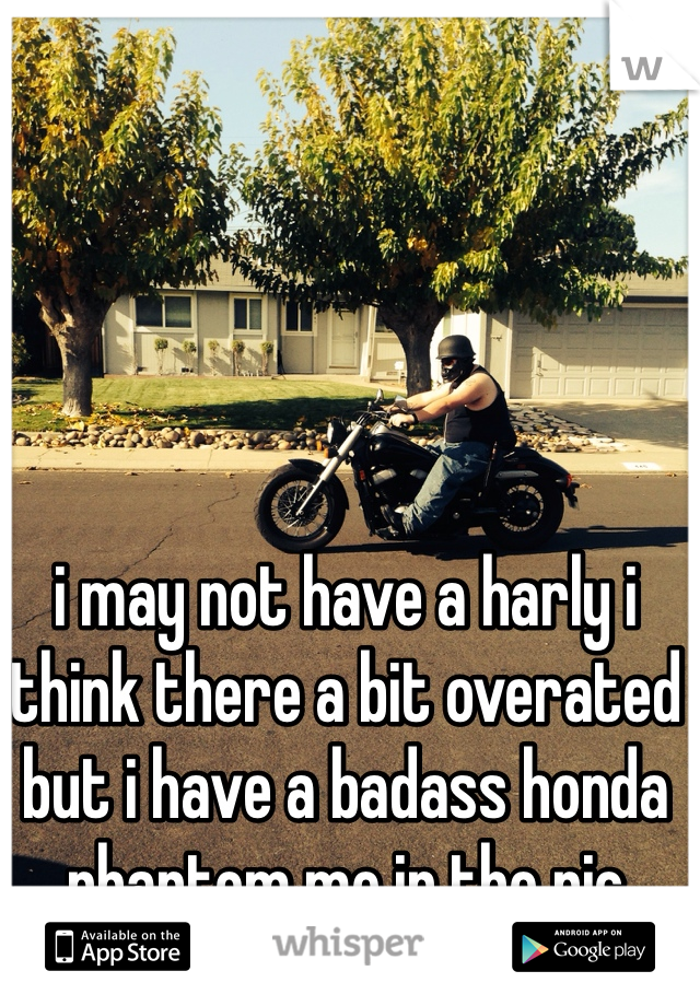 i may not have a harly i think there a bit overated but i have a badass honda phantom me in the pic