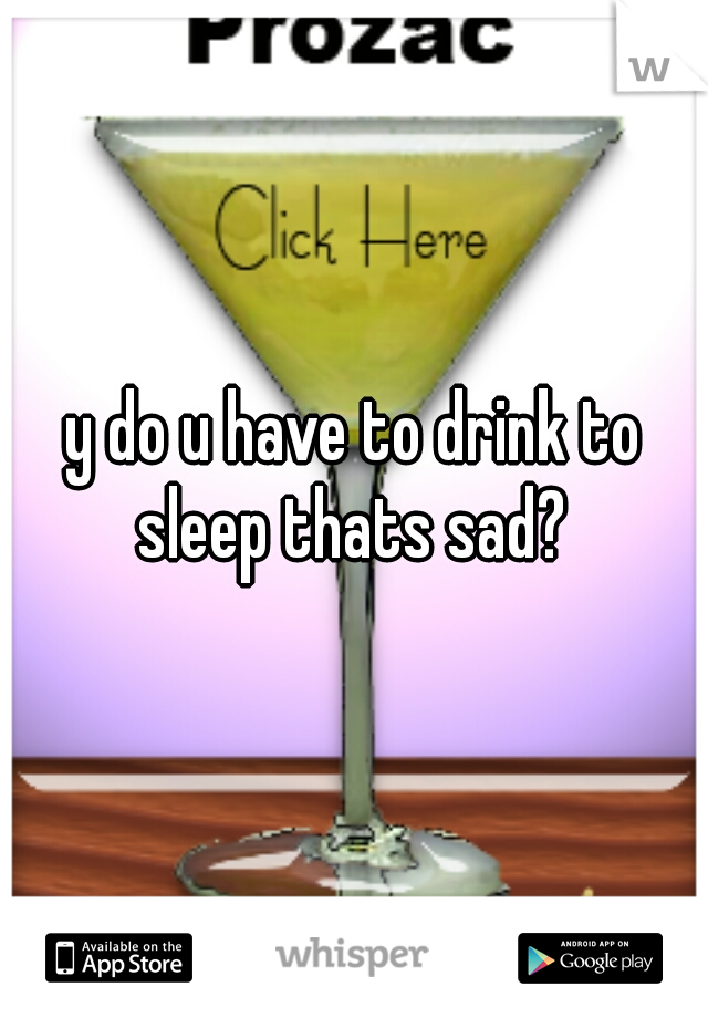 y do u have to drink to sleep thats sad? 