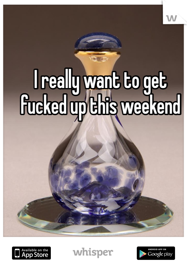 I really want to get fucked up this weekend