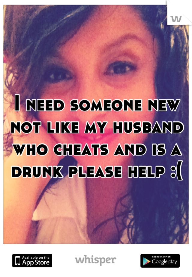 I need someone new not like my husband who cheats and is a drunk please help :(