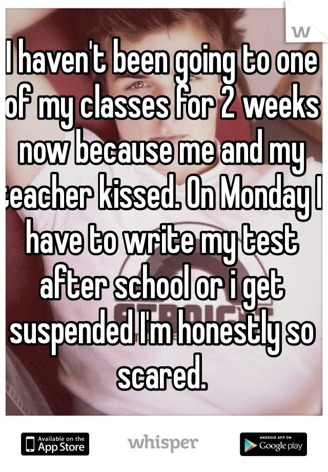 I haven't been going to one of my classes for 2 weeks now because me and my teacher kissed. On Monday I have to write my test after school or i get suspended I'm honestly so scared. 
