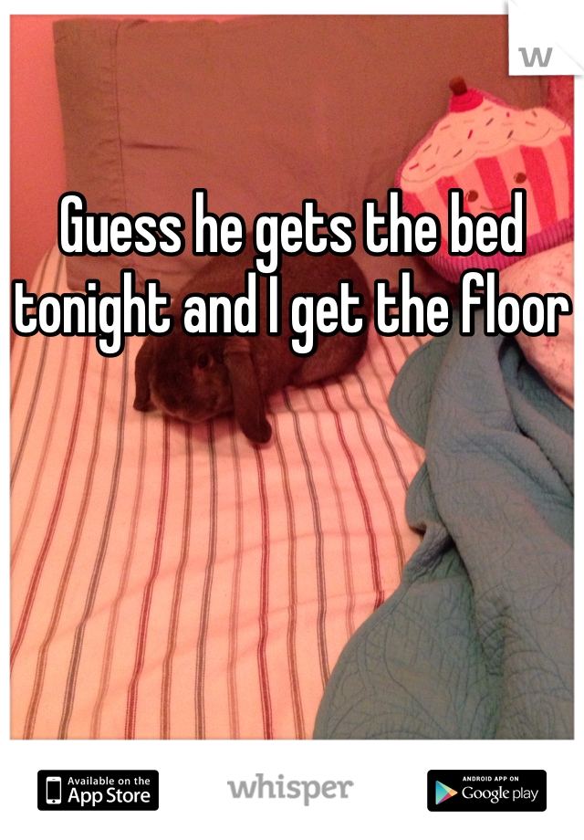 Guess he gets the bed tonight and I get the floor