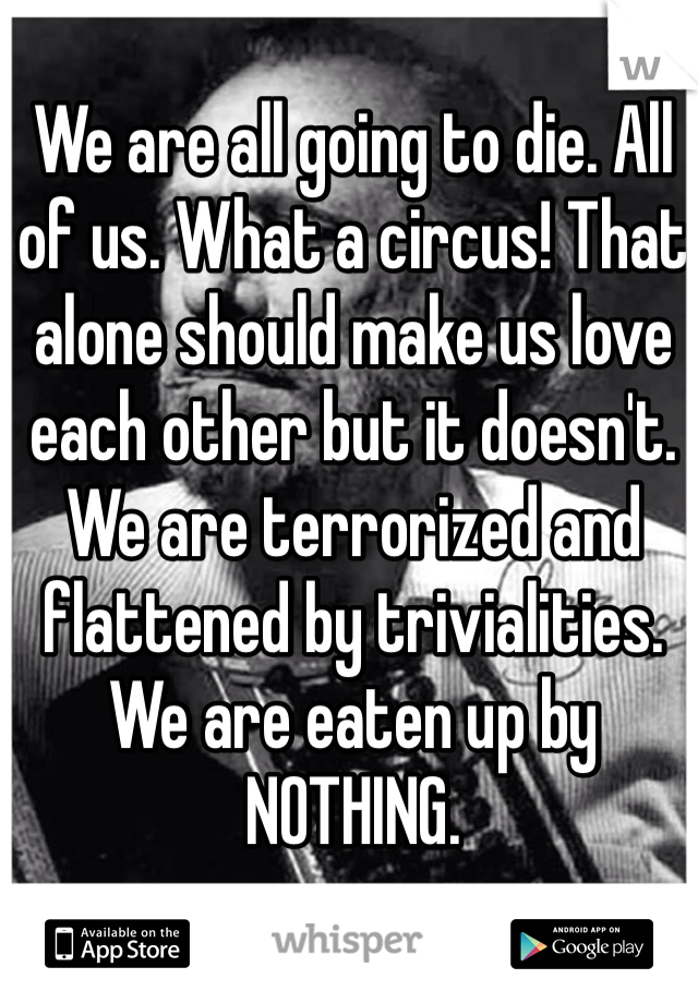 We are all going to die. All of us. What a circus! That alone should make us love each other but it doesn't. We are terrorized and flattened by trivialities. We are eaten up by NOTHING.