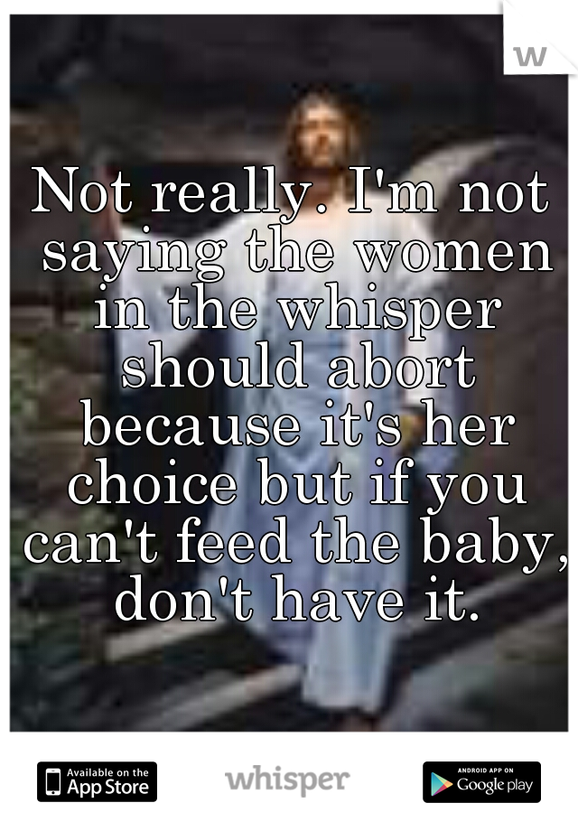 Not really. I'm not saying the women in the whisper should abort because it's her choice but if you can't feed the baby, don't have it.