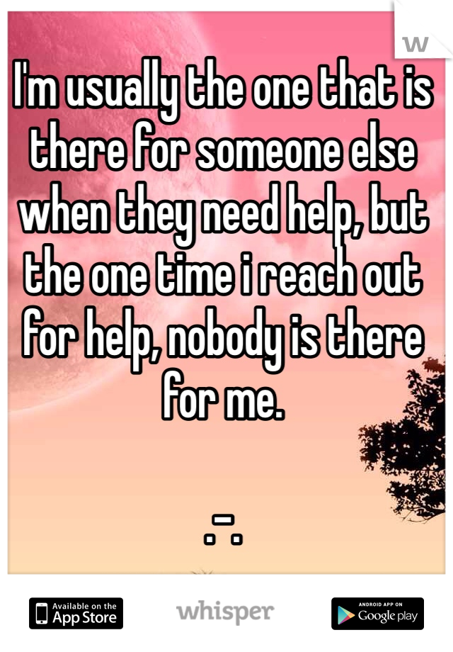 I'm usually the one that is there for someone else when they need help, but the one time i reach out for help, nobody is there for me.

.-.
