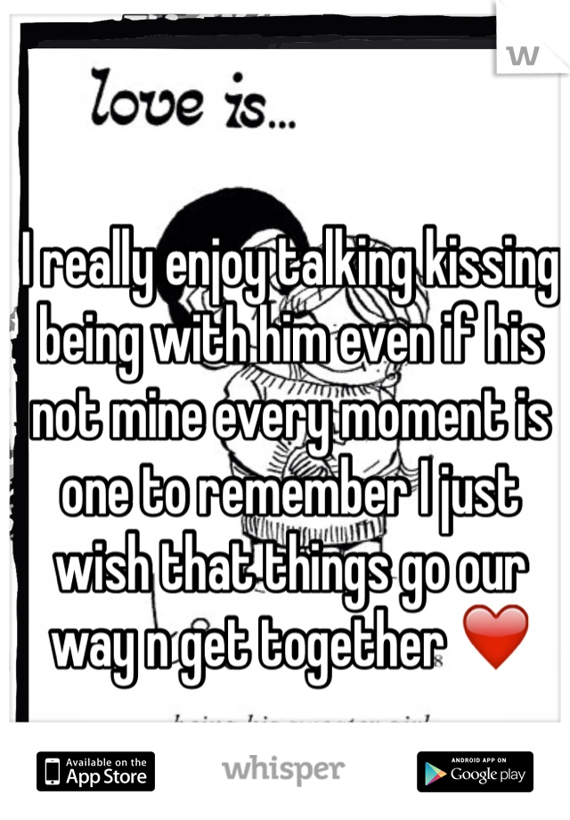 I really enjoy talking kissing being with him even if his not mine every moment is one to remember I just wish that things go our way n get together ❤️