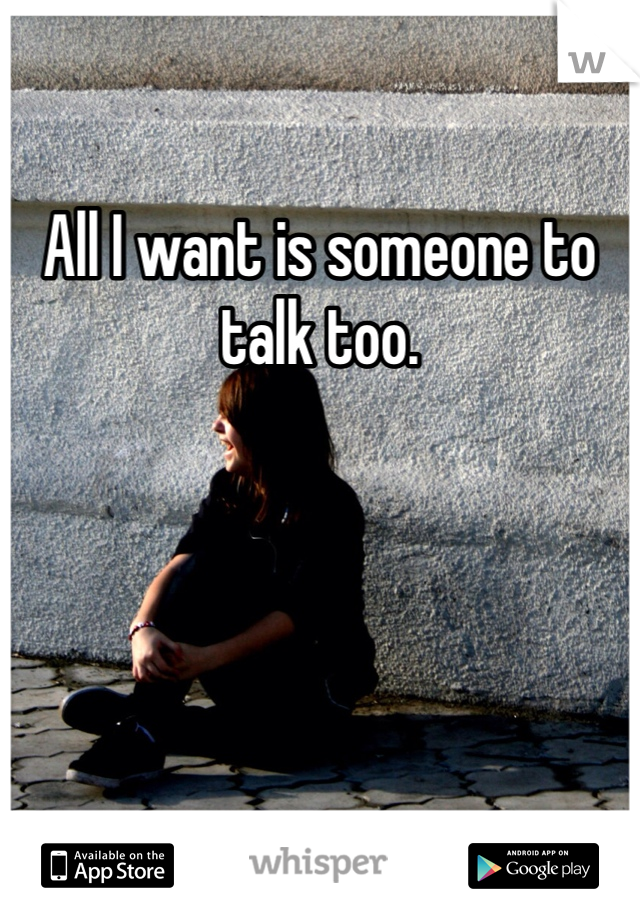 All I want is someone to talk too. 