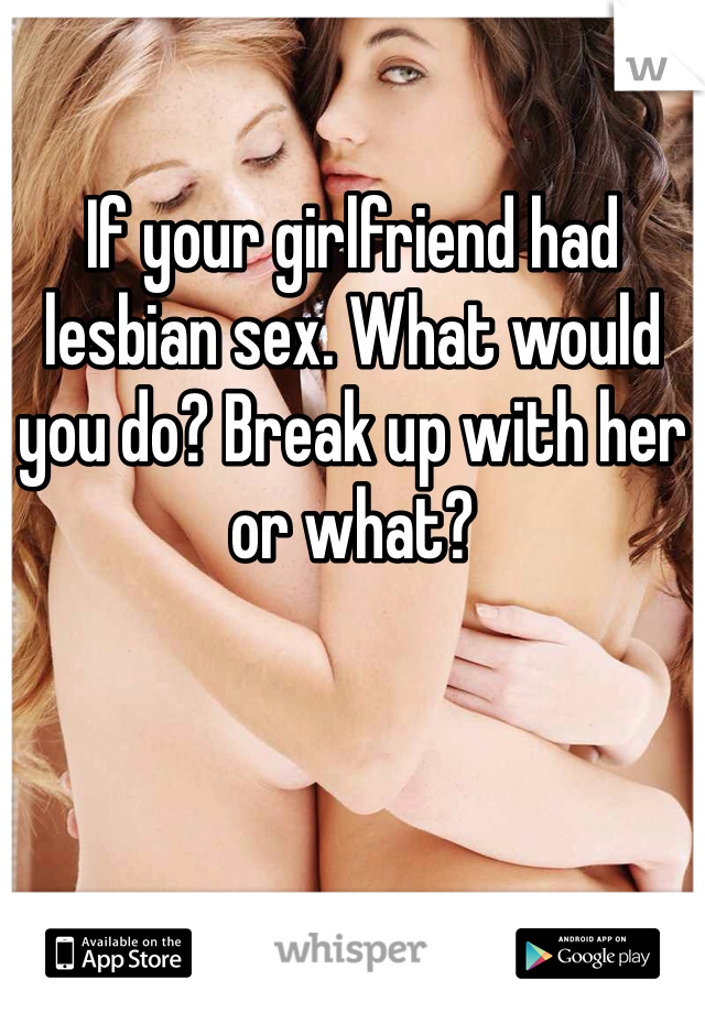 If your girlfriend had lesbian sex. What would you do? Break up with her or what?