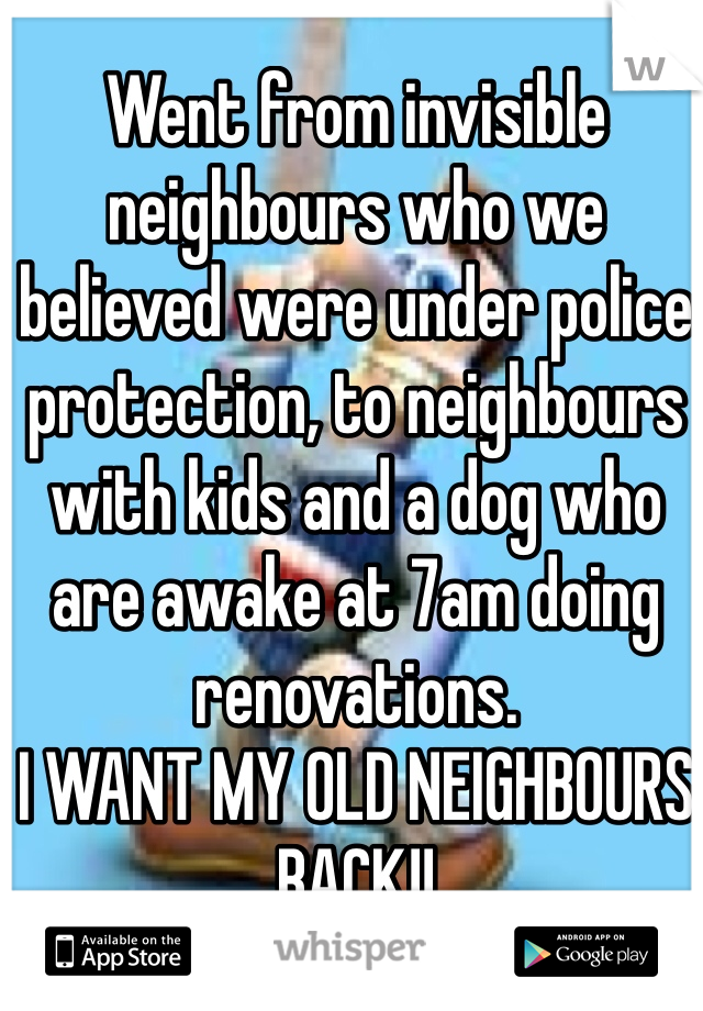 Went from invisible neighbours who we believed were under police protection, to neighbours with kids and a dog who are awake at 7am doing renovations. 
I WANT MY OLD NEIGHBOURS BACK!!