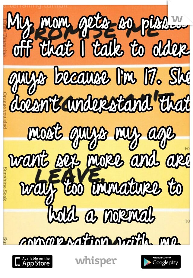 My mom gets so pissed off that I talk to older guys because I'm 17. She doesn't understand that most guys my age want sex more and are way too immature to hold a normal conversation with me.