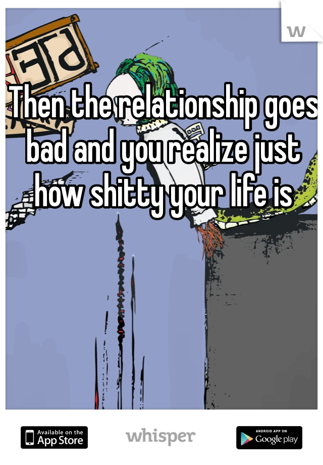 Then the relationship goes bad and you realize just how shitty your life is
