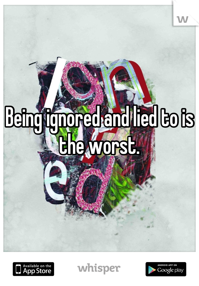 Being ignored and lied to is 
the worst.