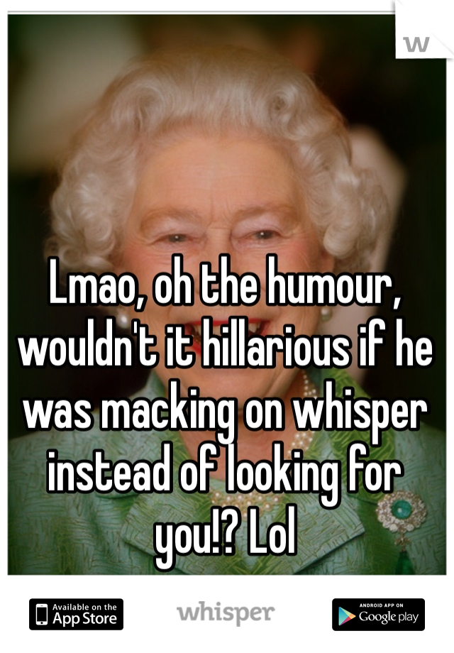 Lmao, oh the humour, wouldn't it hillarious if he was macking on whisper instead of looking for you!? Lol