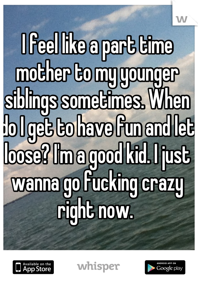 I feel like a part time mother to my younger siblings sometimes. When do I get to have fun and let loose? I'm a good kid. I just wanna go fucking crazy right now. 