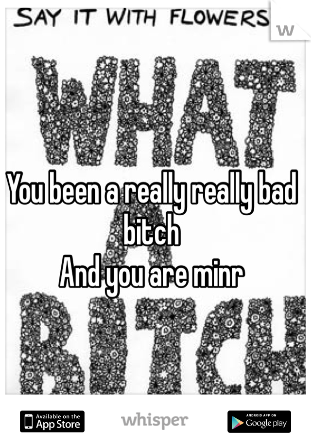 You been a really really bad bitch
And you are minr