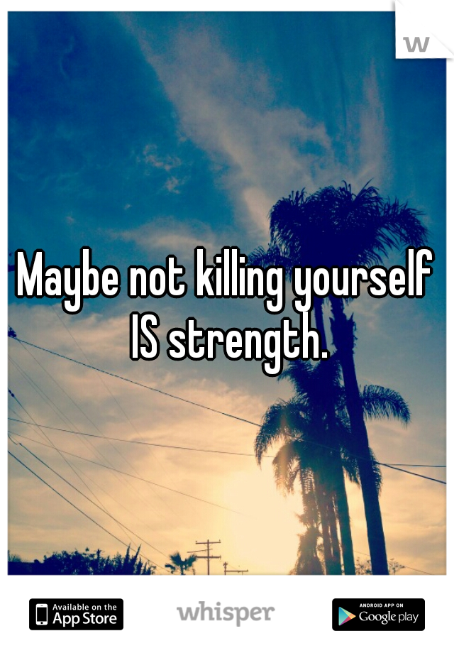 Maybe not killing yourself IS strength.