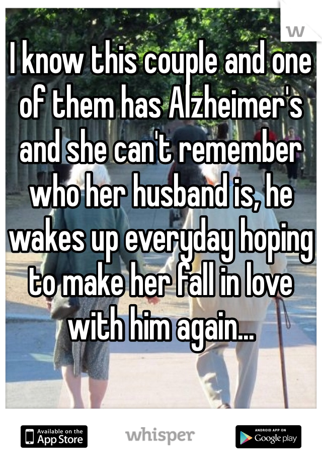 I know this couple and one of them has Alzheimer's and she can't remember who her husband is, he wakes up everyday hoping to make her fall in love with him again...