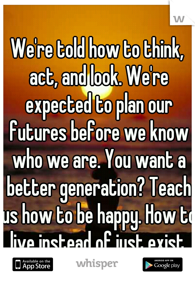 We're told how to think, act, and look. We're expected to plan our futures before we know who we are. You want a better generation? Teach us how to be happy. How to live instead of just exist.