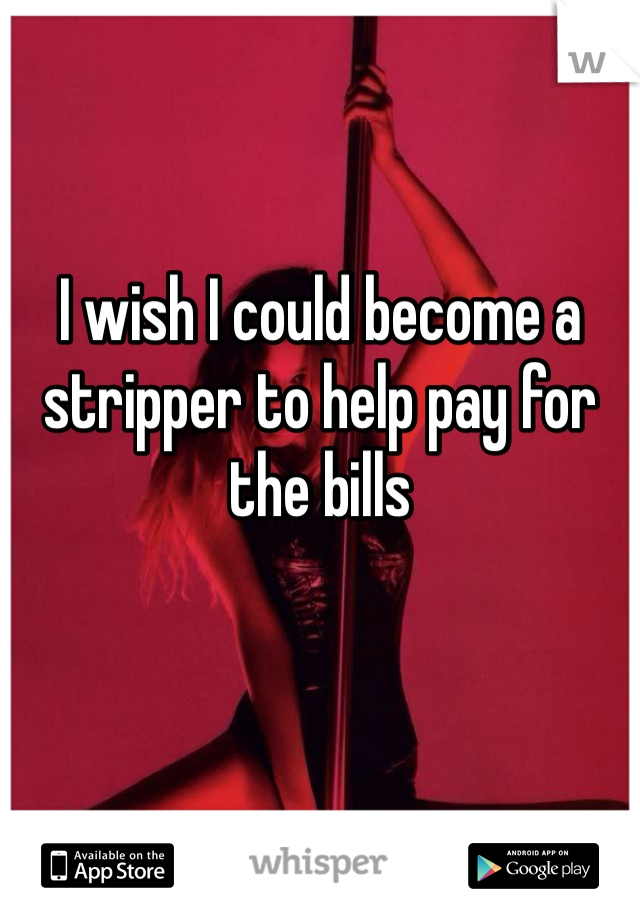I wish I could become a stripper to help pay for the bills 