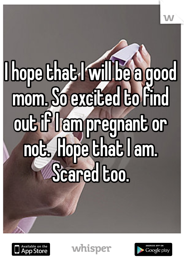 I hope that I will be a good mom. So excited to find out if I am pregnant or not.  Hope that I am. 
Scared too.