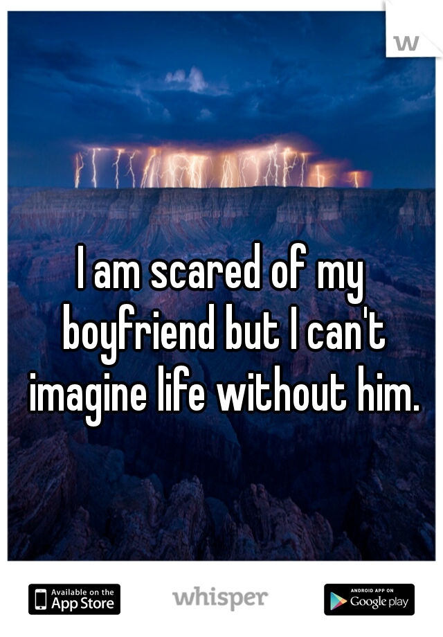 I am scared of my boyfriend but I can't imagine life without him.