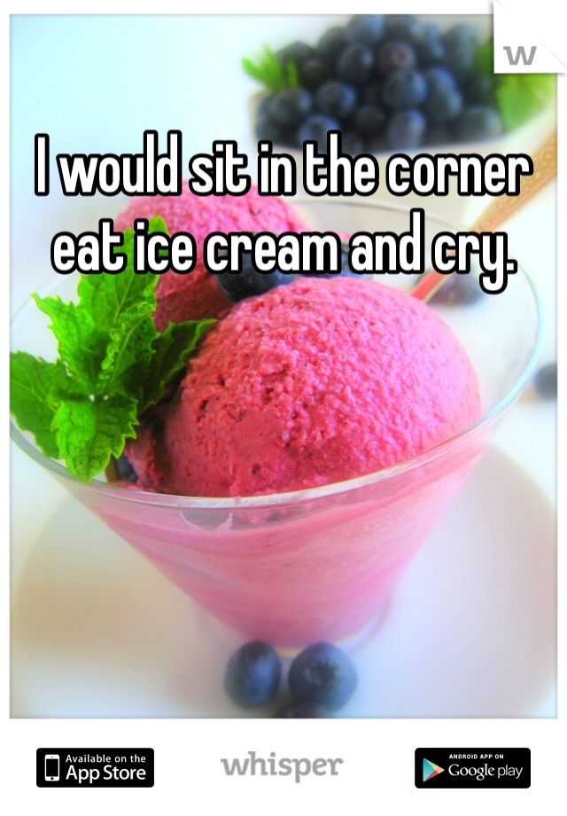 I would sit in the corner eat ice cream and cry. 
