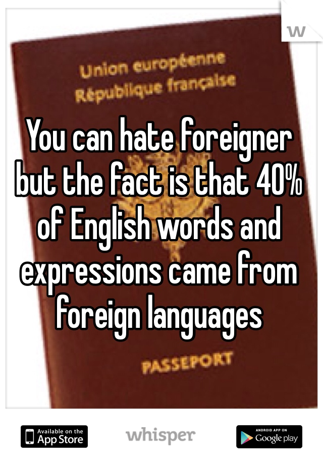 You can hate foreigner but the fact is that 40% of English words and expressions came from foreign languages
