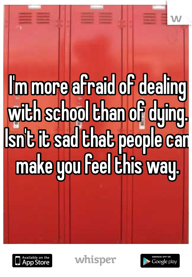 I'm more afraid of dealing with school than of dying. Isn't it sad that people can make you feel this way.