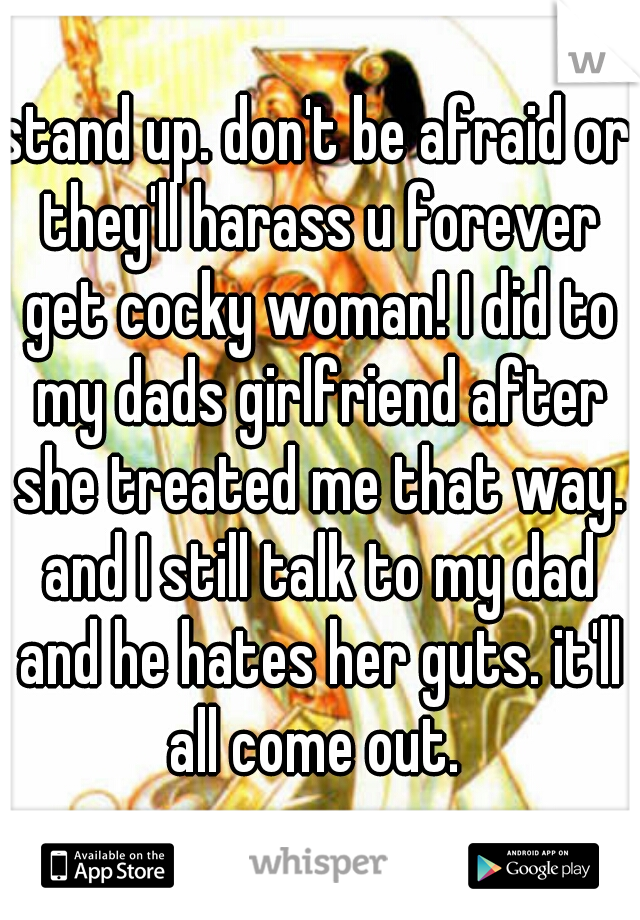 stand up. don't be afraid or they'll harass u forever get cocky woman! I did to my dads girlfriend after she treated me that way. and I still talk to my dad and he hates her guts. it'll all come out. 