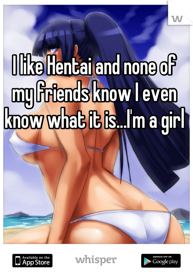 I like Hentai and none of my friends know I even know what it is...I'm a girl