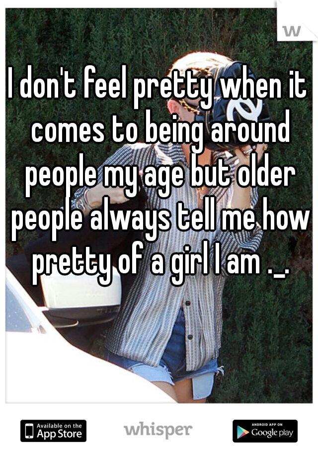 I don't feel pretty when it comes to being around people my age but older people always tell me how pretty of a girl I am ._.