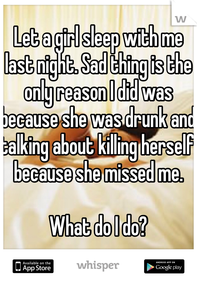 Let a girl sleep with me last night. Sad thing is the only reason I did was because she was drunk and talking about killing herself because she missed me.

What do I do?