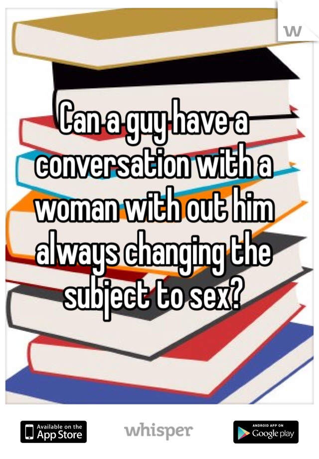 Can a guy have a conversation with a woman with out him always changing the subject to sex? 
