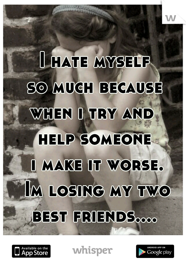 I hate myself
 so much because 
when i try and 
help someone
 i make it worse.
 Im losing my two best friends.... 