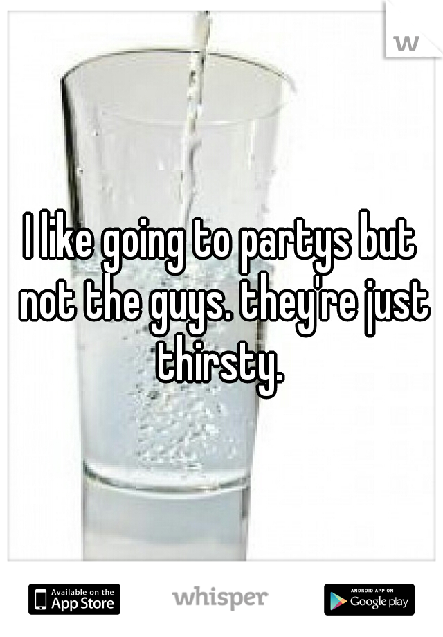 I like going to partys but not the guys. they're just thirsty. 