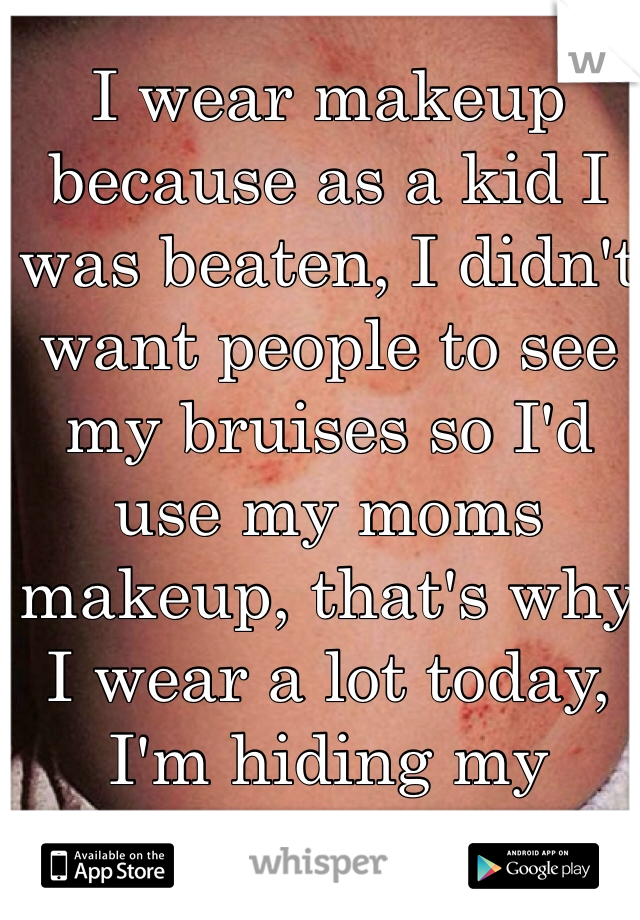 I wear makeup because as a kid I was beaten, I didn't want people to see my bruises so I'd use my moms makeup, that's why I wear a lot today, I'm hiding my "bruises"