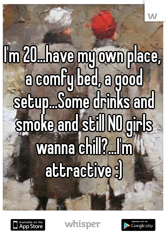 I'm 20...have my own place, a comfy bed, a good setup...Some drinks and smoke and still NO girls wanna chill?...I'm attractive :)