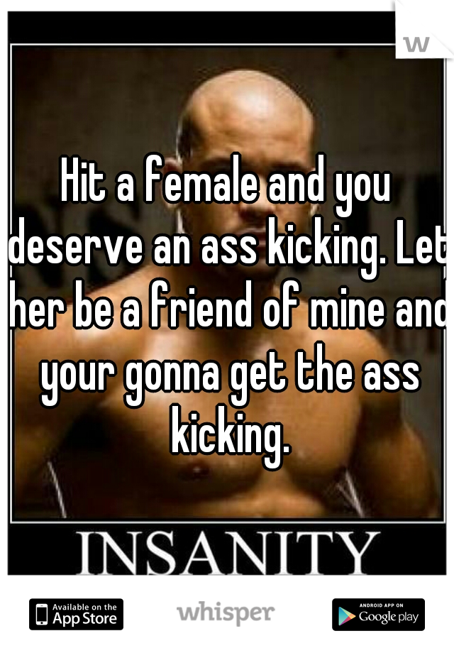 Hit a female and you deserve an ass kicking. Let her be a friend of mine and your gonna get the ass kicking.
